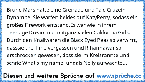 Bruno Mars hatte eine Grenade und Taio Cruz
ein Dynamite. Sie warfen beides auf Katy
Perry, sodass ein großes Firework entstand.
Es war wie in ihrem Teenage Dream nur mit
ganz vielen California Girls. Durch den Knall
waren die Black Eyed Peas so verwirrt, dass
sie the﻿ Time vergassen und Rihanna
war so erschrocken gewesen, dass sie im Kreis
rannte und schrie What's my name. und
als Nelly aufwachte...