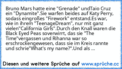 Bruno Mars hatte eine "Grenade" und
Taio Cruz ein "Dynamite".
Sie warfen beides auf Katy Perry, sodass ein
großes "Firework" entstand.
Es war, wie in ihrem "Teenage
Dream", nur mit ganz vielen
"California Girls".
Durch den Knall waren die Black Eyed Peas so
verwirrt, das sie "The Time"
vergassen und Rihanna war so erschrocken
gewesen, dass sie im Kreis rannte und schrie
"What's my name?".
Und als ...