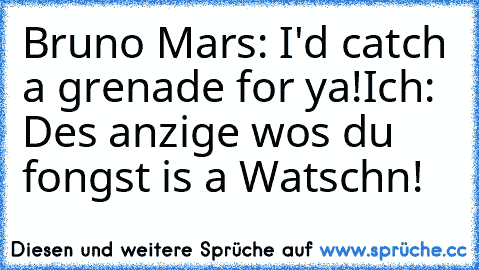 Bruno Mars: I'd catch a grenade for ya!
Ich: Des anzige wos du fongst is a Watschn!