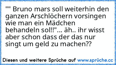 "" Bruno mars soll weiterhin den ganzen Arschlöchern vorsingen wie man ein Mädchen behandeln sol!!"
... äh.. ihr wisst aber schon dass der das nur singt um geld zu machen??