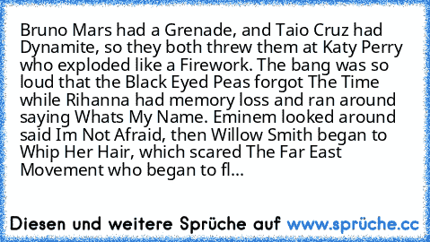 Bruno﻿ Mars had﻿ a Grenade,﻿ and Taio Cruz had Dynamite,﻿ so﻿ they both﻿ threw them﻿ at Katy Perry who exploded﻿ like a﻿ Firework. The bang was so loud﻿ that the Black Eyed Peas forgot The Time﻿ while Rihanna had memory loss and ran around﻿ saying Whats My Name. Eminem looked around said Im Not Afraid, then﻿ Willow Smith began to﻿ Whip﻿ Her Hair,﻿ which scared The Far East Movement who began to...