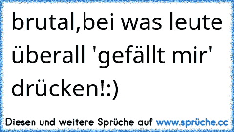 brutal,bei was leute überall 'gefällt mir' drücken!:)