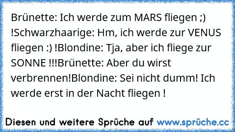 Brünette: Ich werde zum MARS fliegen ;) !
Schwarzhaarige: Hm, ich werde zur VENUS fliegen :) !
Blondine: Tja, aber ich fliege zur SONNE !!!
Brünette: Aber du wirst verbrennen!
Blondine: Sei nicht dumm! Ich werde erst in der Nacht fliegen !