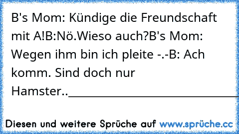 B's Mom: Kündige die Freundschaft mit A!
B:Nö.Wieso auch?
B's Mom: Wegen ihm bin ich pleite -.-
B: Ach komm. Sind doch nur Hamster..
_______________________________