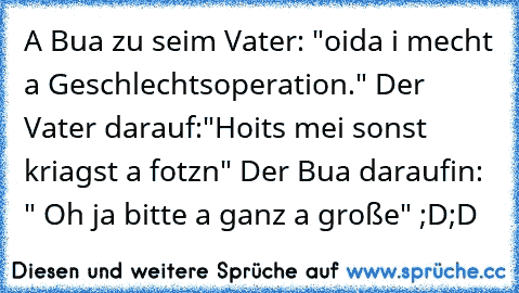 A Bua zu seim Vater: "oida i mecht a Geschlechtsoperation." Der Vater darauf:"Hoits mei sonst kriagst a fotzn" Der Bua daraufin: " Oh ja bitte a ganz a große" ;D;D