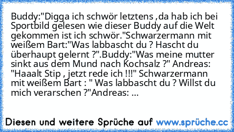 Buddy:"Digga ich schwör letztens ,da hab ich bei Sportbild gelesen wie dieser Buddy auf die Welt gekommen ist ich schwör."
Schwarzermann mit weißem Bart:"Was labbascht du ? Hascht du überhaupt gelernt ?".
Buddy:"Was meine mutter sinkt aus dem Mund nach Kochsalz ?" Andreas: "Haaalt Stip , jetzt rede ich !!!" Schwarzermann mit weißem Bart : " Was labbascht du ? Willst du mich verarschen ?"
Andrea...