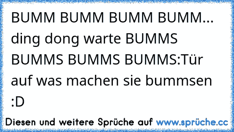 BUMM BUMM BUMM BUMM... ding dong warte BUMMS BUMMS BUMMS BUMMS:Tür auf was machen sie bummsen :D