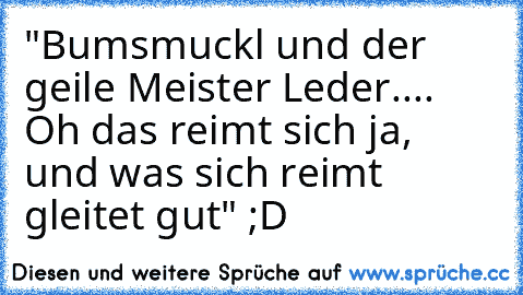 "Bumsmuckl und der geile Meister Leder.... Oh das reimt sich ja, und was sich reimt gleitet gut" ;D