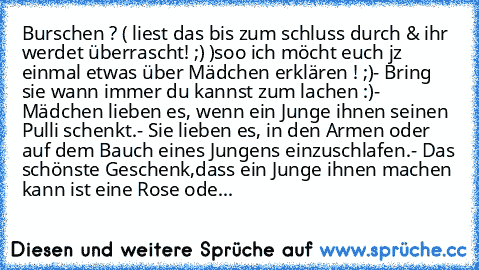 Burschen ? ( liest das bis zum schluss durch & ihr werdet überrascht! ;) )
soo ich möcht euch jz einmal etwas über Mädchen erklären ! ;)
- Bring sie wann immer du kannst zum lachen :)
- Mädchen lieben es, wenn ein Junge ihnen seinen Pulli schenkt.
- Sie lieben es, in den Armen oder auf dem Bauch eines Jungens einzuschlafen.
- Das schönste Geschenk,dass ein Junge ihnen machen kann ist eine Rose ...