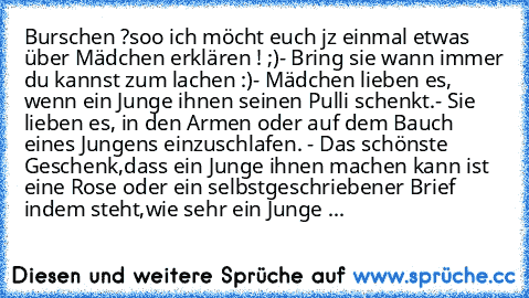 Burschen ?
soo ich möcht euch jz einmal etwas über Mädchen erklären ! ;)
- Bring sie wann immer du kannst zum lachen :)
- Mädchen lieben es, wenn ein Junge ihnen seinen Pulli schenkt.
- Sie lieben es, in den Armen oder auf dem Bauch eines Jungens einzuschlafen. 
- Das schönste Geschenk,dass ein Junge ihnen machen kann ist eine Rose oder ein selbstgeschriebener Brief indem steht,wie sehr ein Jun...