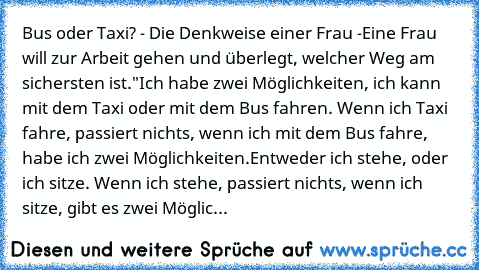 Bus oder Taxi? - Die Denkweise einer Frau -
Eine Frau will zur Arbeit gehen und überlegt, welcher Weg am sichersten ist.
"Ich habe zwei Möglichkeiten, ich kann mit dem Taxi oder mit dem Bus fahren. Wenn ich Taxi fahre, passiert nichts, wenn ich mit dem Bus fahre, habe ich zwei Möglichkeiten.
Entweder ich stehe, oder ich sitze. Wenn ich stehe, passiert nichts, wenn ich sitze, gibt es zwei Möglic...