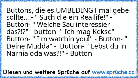 Buttons, die es UMBEDINGT mal gebe sollte....
- " Such die ein Reallife!" - Button
- " Welche Sau interessier das?!?" - button
- " Ich mag Kekse" -  Button
- " I'm watchin you!" - Button
- " Deine Mudda" -  Button
- " Lebst du in Narnia oda was?!" - Button