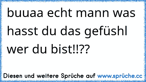 buuaa echt mann was hasst du das gefüshl wer du bist!!??