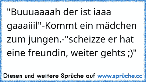 "Buuuaaaah der ist iaaa gaaaiiil"-Kommt ein mädchen zum jungen.-"scheizze er hat eine freundin, weiter gehts ;)"