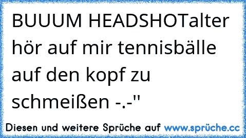 BUUUM HEADSHOT
alter hör auf mir tennisbälle auf den kopf zu schmeißen -.-''