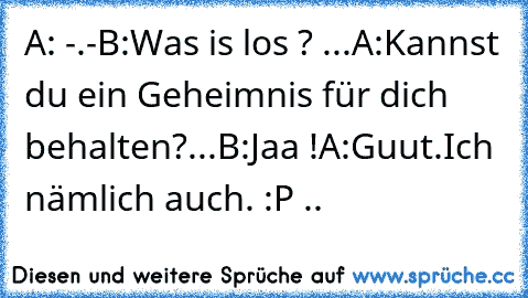 A: -.-
B:Was is los ? ...
A:Kannst du ein Geheimnis für dich behalten?...
B:Jaa !
A:Guut.Ich nämlich auch. :P ..