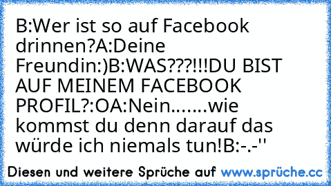 B:Wer ist so auf Facebook drinnen?
A:Deine Freundin:)
B:WAS???!!!DU BIST AUF MEINEM FACEBOOK PROFIL?:O
A:Nein.......wie kommst du denn darauf das würde ich niemals tun!
B:-.-''