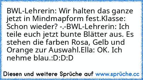 BWL-Lehrerin: Wir halten das ganze jetzt in Mindmapform fest.
Klasse: Schon wieder? -.-
BWL-Lehrerin: Ich teile euch jetzt bunte Blätter aus. Es stehen die farben Rosa, Gelb und Orange zur Auswahl.
Ella: OK. Ich nehme blau.
:D:D:D