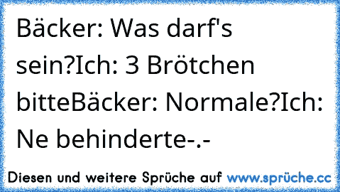 Bäcker: Was darf's sein?
Ich: 3 Brötchen bitte
Bäcker: Normale?
Ich: Ne behinderte
-.-