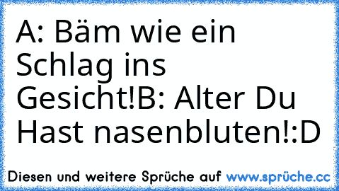 A: Bäm wie ein Schlag ins Gesicht!
B: Alter Du Hast nasenbluten!
:D