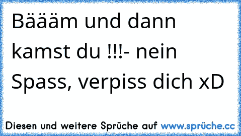 Bäääm und dann kamst du !!!
- nein Spass, verpiss dich xD