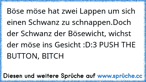 Böse möse hat zwei Lappen um sich einen Schwanz zu schnappen.
Doch der Schwanz der Bösewicht, wichst der möse ins Gesicht :D
:3 
PUSH THE BUTTON, BITCH ♥