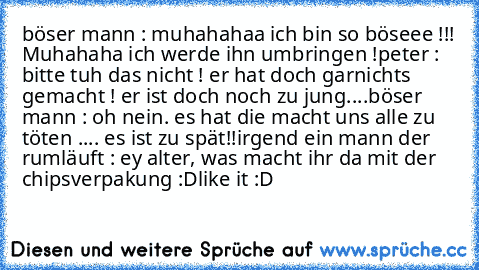 böser mann : muhahahaa ich bin so böseee !!! Muhahaha ich werde ihn umbringen !
peter : bitte tuh das nicht ! er hat doch garnichts gemacht ! er ist doch noch zu jung....
böser mann : oh nein. es hat die macht uns alle zu töten .... es ist zu spät!!
irgend ein mann der rumläuft : ey alter, was macht ihr da mit der chipsverpakung :D
like it :D