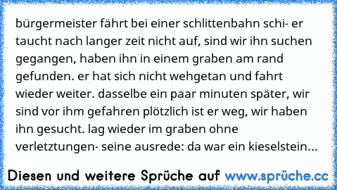 bürgermeister fährt bei einer schlittenbahn schi- er taucht nach langer zeit nicht auf, sind wir ihn suchen gegangen, haben ihn in einem graben am rand gefunden. er hat sich nicht wehgetan und fahrt wieder weiter. dasselbe ein paar minuten später, wir sind vor ihm gefahren plötzlich ist er weg, wir haben ihn gesucht. lag wieder im graben ohne verletztungen- seine ausrede: da war ein kieselstein...