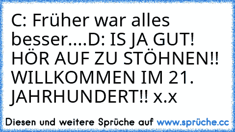 C: Früher war alles besser....
D: IS JA GUT! HÖR AUF ZU STÖHNEN!! WILLKOMMEN IM 21. JAHRHUNDERT!! x.x