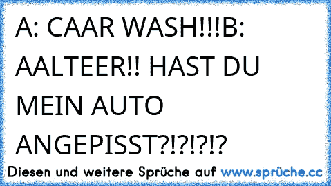 A: CAAR WASH!!!
B: AALTEER!! HAST DU MEIN AUTO ANGEPISST?!?!?!?