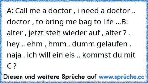 A: Call me a doctor , i need a doctor .. doctor , to bring me bag to life ...
B: alter , jetzt steh wieder auf , alter ? . hey .. ehm , hmm . dumm gelaufen . naja . ich will ein eis .. kommst du mit C ?
