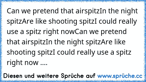 Can we pretend that airspitz
In the night spitz
Are like shooting spitz
I could really use a spitz right now
Can we pretend that airspitz
In the night spitz
Are like shooting spitz
I could really use a spitz right now ....