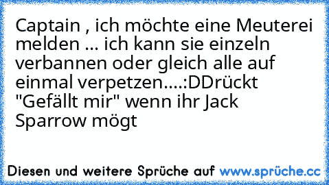 Captain , ich möchte eine Meuterei melden ... ich kann sie einzeln verbannen oder gleich alle auf einmal verpetzen....:D
Drückt "Gefällt mir" wenn ihr Jack Sparrow mögt ♥♥