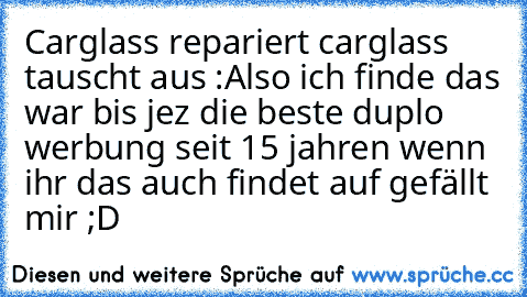 Carglass repariert carglass tauscht aus :
Also ich finde das war bis jez die beste duplo werbung seit 15 jahren wenn ihr das auch findet auf gefällt mir ;D