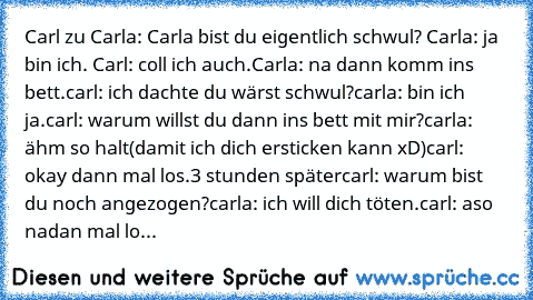 Carl zu Carla: Carla bist du eigentlich schwul? Carla: ja bin ich. Carl: coll ich auch.
Carla: na dann komm ins bett.
carl: ich dachte du wärst schwul?
carla: bin ich ja.
carl: warum willst du dann ins bett mit mir?
carla: ähm so halt(damit ich dich ersticken kann xD)
carl: okay dann mal los.
3 stunden später
carl: warum bist du noch angezogen?
carla: ich will dich töten.
carl: aso nadan mal lo...