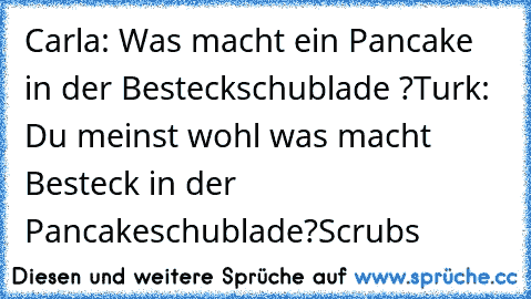 Carla: Was macht ein Pancake in der Besteckschublade ?
Turk: Du meinst wohl was macht Besteck in der Pancakeschublade?
Scrubs ♥