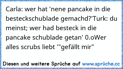 Carla: wer hat 'nene pancake in die besteckschublade gemachd?'
Turk: du meinst; wer had besteck in die pancake schublade getan' 0.o
Wer alles scrubs liebt '"gefällt mir"