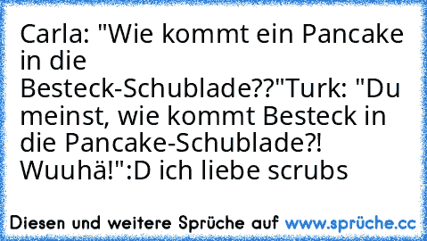 Carla: "Wie kommt ein Pancake in die Besteck-Schublade??"
Turk: "Du meinst, wie kommt Besteck in die Pancake-Schublade?! Wuuhä!"
:D ich liebe scrubs