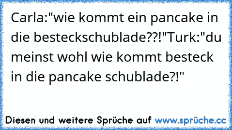 Carla:"wie kommt ein pancake in die besteckschublade??!"
Turk:"du meinst wohl wie kommt besteck in die pancake schublade?!"♥