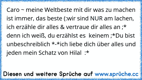 Caro ~ meine Weltbeste ♥
mit dir was zu machen ist immer, das beste (:
wir sind NUR am lachen, ich erzähle dir alles & vertraue dir alles an ;* denn ich weiß, du erzählst es  keinem ;*
Du bist unbeschreiblich *-*
ich liebe dich über alles und jeden mein Schatz ♥
von Hilal ♥ :*