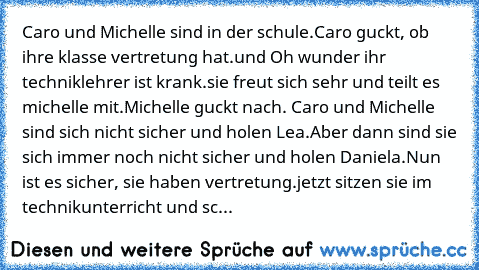 Caro und Michelle sind in der schule.
Caro guckt, ob ihre klasse vertretung hat.
und Oh wunder ihr techniklehrer ist krank.
sie freut sich sehr und teilt es michelle mit.
Michelle guckt nach. Caro und Michelle sind sich nicht sicher und holen Lea.
Aber dann sind sie sich immer noch nicht sicher und holen Daniela.
Nun ist es sicher, sie haben vertretung.
jetzt sitzen sie im technikunterricht und...