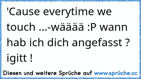 'Cause everytime we touch ...
-wääää :P wann hab ich dich angefasst ? igitt !