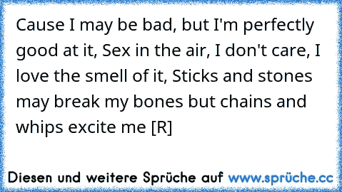 Cause I may be bad, but I'm perfectly good at it, Sex in the air, I don't care, I love the smell of it, Sticks and stones may break my bones but chains and whips excite me [R] ♥