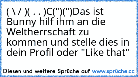 ( \ / )
( . . )
C(")(")
Das ist Bunny hilf ihm an die Weltherrschaft zu kommen und stelle dies in dein Profil oder "Like that"