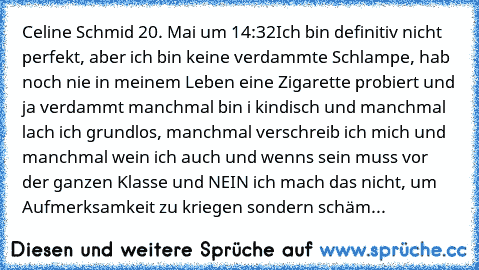 Celine Schmid 20. Mai um 14:32
Ich bin definitiv nicht perfekt, aber ich bin keine verdammte Schlampe, hab noch nie in meinem Leben eine Zigarette probiert und ja verdammt manchmal bin i kindisch und manchmal lach ich grundlos, manchmal verschreib ich mich und manchmal wein ich auch und wenns sein muss vor der ganzen Klasse und NEIN ich mach das nicht, um Aufmerksamkeit zu kriegen sondern schäme m...