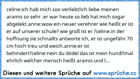 celine:ich hab mich soo verliebt!ich liebe meinen aramis so sehr .er war heute so lieb hat mich sogar abgelekt.
anne:wow ein neuer verehrer wie heißt er ist er auf unserer schule? wie groß ist er ?
celine:in der hoffnung sie schnallts antworte ich, er ist ungefähr 70 cm hoch treu und weich.
anne:er ist behindert?
celine:nein du dödel das ist mein hund!!mal ehrlich welcher mensch heißt aramis un...