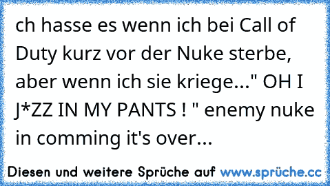 ch hasse es wenn ich bei Call of Duty kurz vor der Nuke sterbe, aber wenn ich sie kriege...
" OH I J*ZZ IN MY PANTS ! " 
enemy nuke in comming it's over...