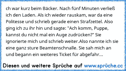 ch war kurz beim Bäcker. Nach fünf Minuten verließ ich den Laden. Als ich wieder rauskam, war da eine Politesse und schrieb gerade einen Strafzettel. Also ging ich zu ihr hin und sagte: "Ach komm, Puppe, kannst du nicht mal ein Auge zudrücken?" Sie ignorierte mich und schrieb weiter.
Also nannte ich sie eine ganz sture Beamtenschnalle. Sie sah mich an und begann ein weiteres Ticket für abgefahrene...