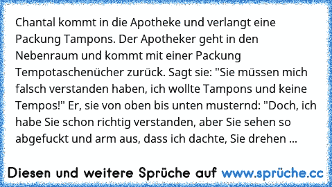 Chantal kommt in die Apotheke und verlangt eine Packung Tampons. Der Apotheker geht in den Nebenraum und kommt mit einer Packung Tempotaschenücher zurück. Sagt sie: "Sie müssen mich falsch verstanden haben, ich wollte Tampons und keine Tempos!" Er, sie von oben bis unten musternd: "Doch, ich habe Sie schon richtig verstanden, aber Sie sehen so abgefuckt und arm aus, dass ich dachte, Sie drehen ...