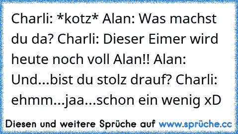 Charli: *kotz* Alan: Was machst du da? Charli: Dieser Eimer wird heute noch voll Alan!! Alan: Und...bist du stolz drauf? Charli: ehmm...jaa...schon ein wenig xD